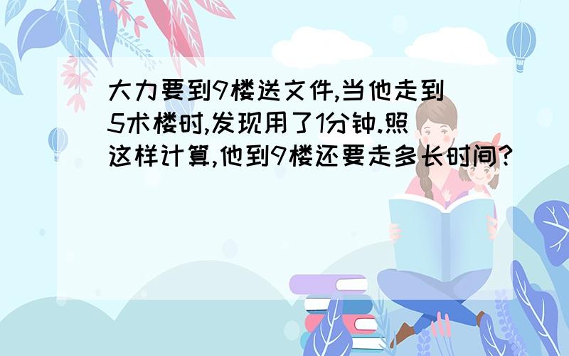 大力要到9楼送文件,当他走到5术楼时,发现用了1分钟.照这样计算,他到9楼还要走多长时间?