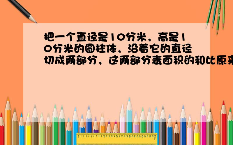 把一个直径是10分米，高是10分米的圆柱体，沿着它的直径切成两部分，这两部分表面积的和比原来圆柱体的表面积增加了____