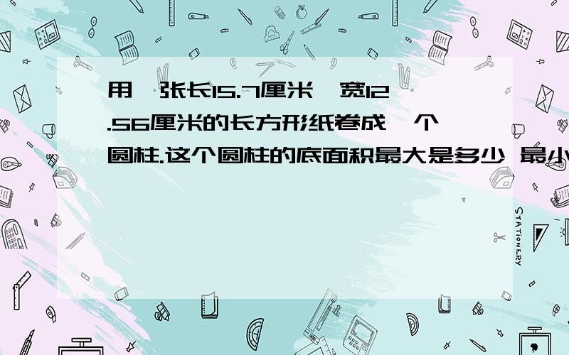 用一张长15.7厘米,宽12.56厘米的长方形纸卷成一个圆柱.这个圆柱的底面积最大是多少 最小是多少 速回 快