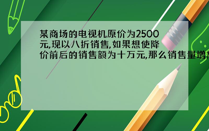 某商场的电视机原价为2500元,现以八折销售,如果想使降价前后的销售额为十万元,那么销售量增加多少台?