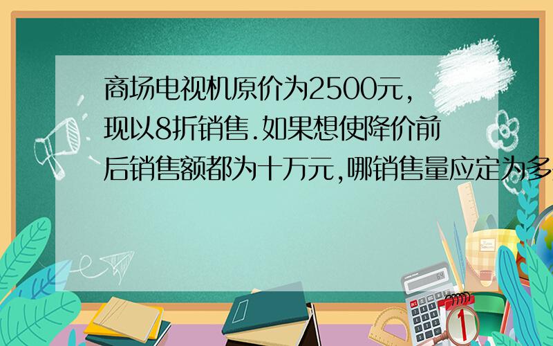 商场电视机原价为2500元,现以8折销售.如果想使降价前后销售额都为十万元,哪销售量应定为多少?