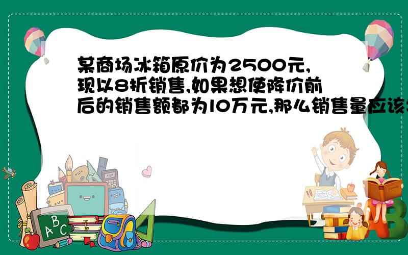 某商场冰箱原价为2500元,现以8折销售,如果想使降价前后的销售额都为l0万元,那么销售量应该增加多少?