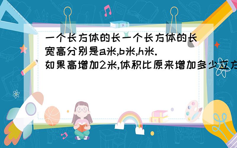 一个长方体的长一个长方体的长宽高分别是a米,b米,h米.如果高增加2米,体积比原来增加多少立方米?