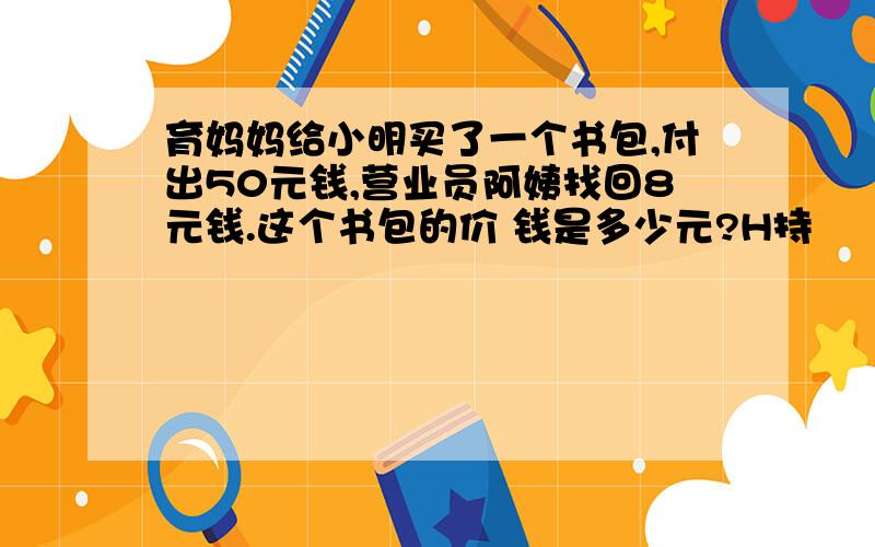 育妈妈给小明买了一个书包,付出50元钱,营业员阿姨找回8元钱.这个书包的价 钱是多少元?H持