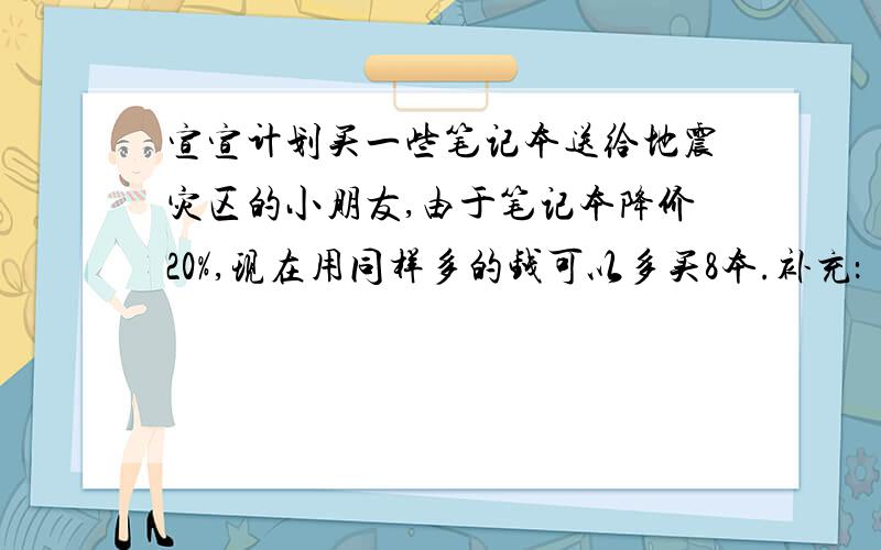 宣宣计划买一些笔记本送给地震灾区的小朋友,由于笔记本降价20%,现在用同样多的钱可以多买8本.补充：