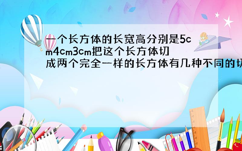 一个长方体的长宽高分别是5cm4cm3cm把这个长方体切成两个完全一样的长方体有几种不同的切法