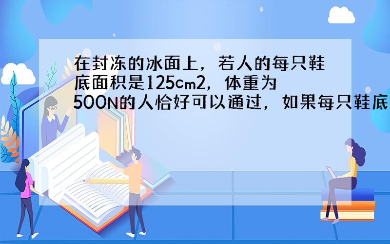 在封冻的冰面上，若人的每只鞋底面积是125cm2，体重为500N的人恰好可以通过，如果每只鞋底面积是175cm2，最多可