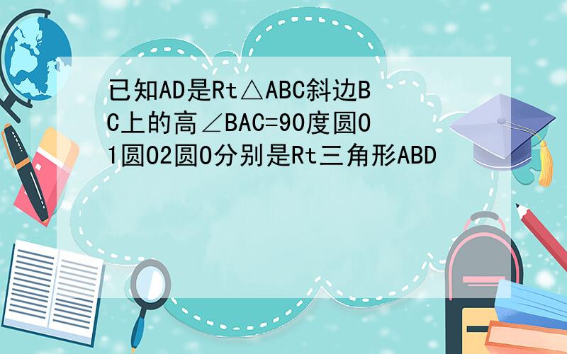 已知AD是Rt△ABC斜边BC上的高∠BAC=90度圆O1圆O2圆O分别是Rt三角形ABD