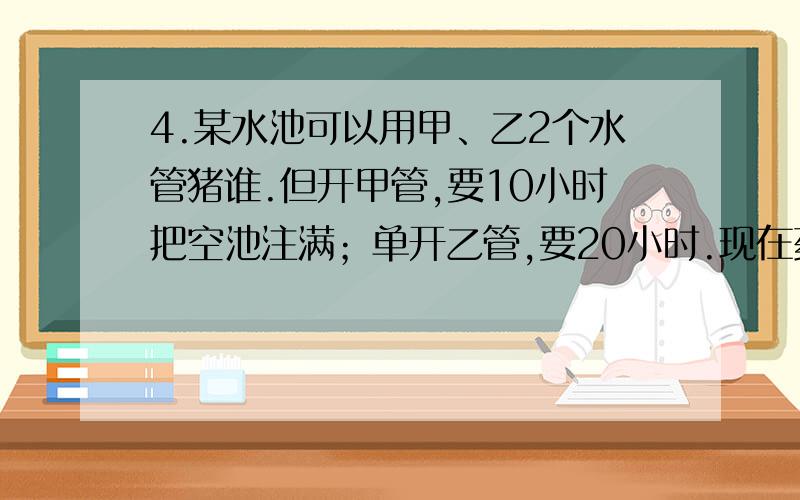 4.某水池可以用甲、乙2个水管猪谁.但开甲管,要10小时把空池注满；单开乙管,要20小时.现在药酒用8小时把空池注满.并