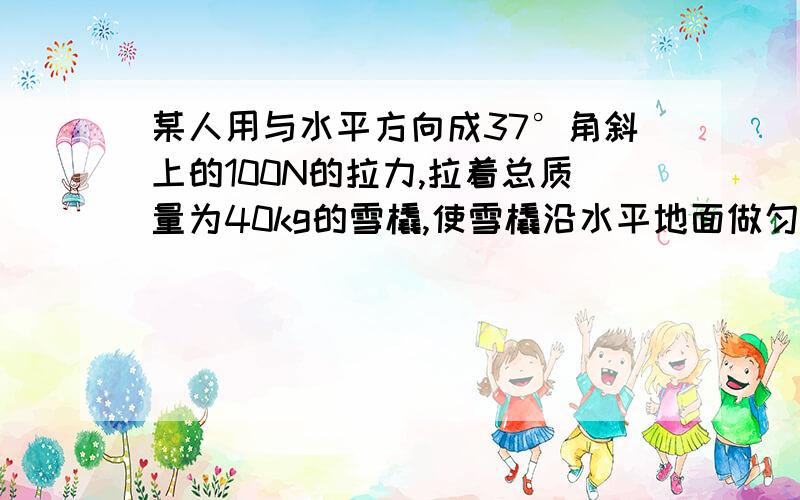 某人用与水平方向成37°角斜上的100N的拉力,拉着总质量为40kg的雪橇,使雪橇沿水平地面做匀速直线运动,(sin37