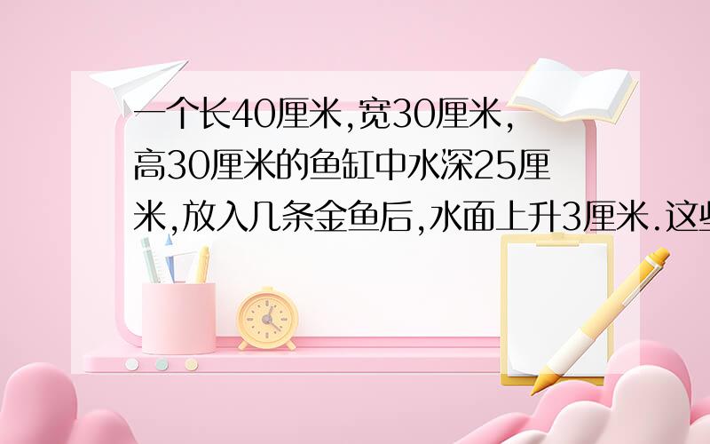 一个长40厘米,宽30厘米,高30厘米的鱼缸中水深25厘米,放入几条金鱼后,水面上升3厘米.这些金鱼的体积是多少立方厘米