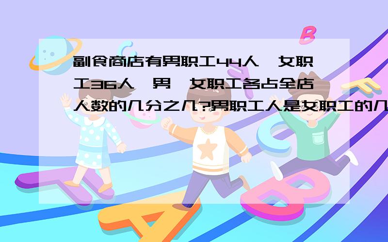 副食商店有男职工44人,女职工36人,男、女职工各占全店人数的几分之几?男职工人是女职工的几倍?