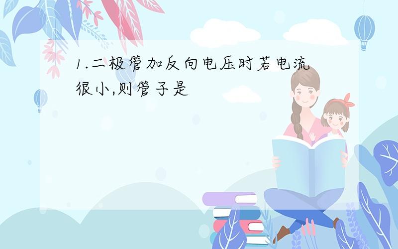 1.二极管加反向电压时若电流很小,则管子是