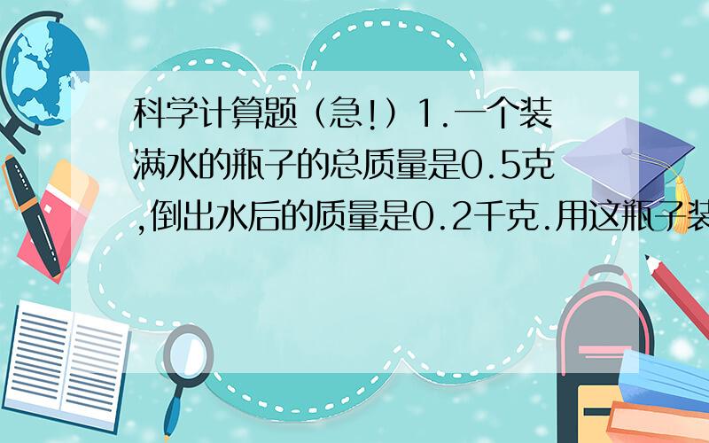 科学计算题（急!）1.一个装满水的瓶子的总质量是0.5克,倒出水后的质量是0.2千克.用这瓶子装满某种液体,总质量是0.