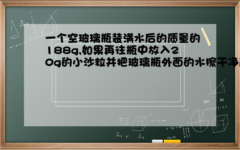 一个空玻璃瓶装满水后的质量的188g,如果再往瓶中放入20g的小沙粒并把玻璃瓶外面的水擦干净后,瓶子的总质量是200g,