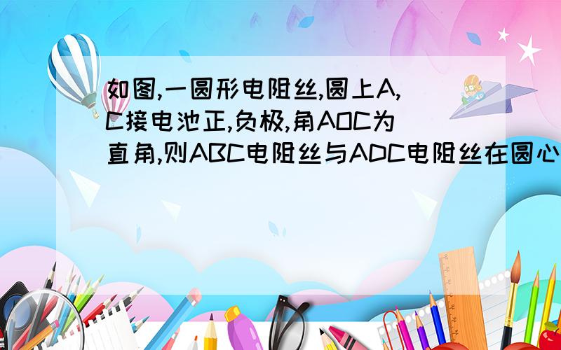 如图,一圆形电阻丝,圆上A,C接电池正,负极,角AOC为直角,则ABC电阻丝与ADC电阻丝在圆心O产生磁场大小各为?