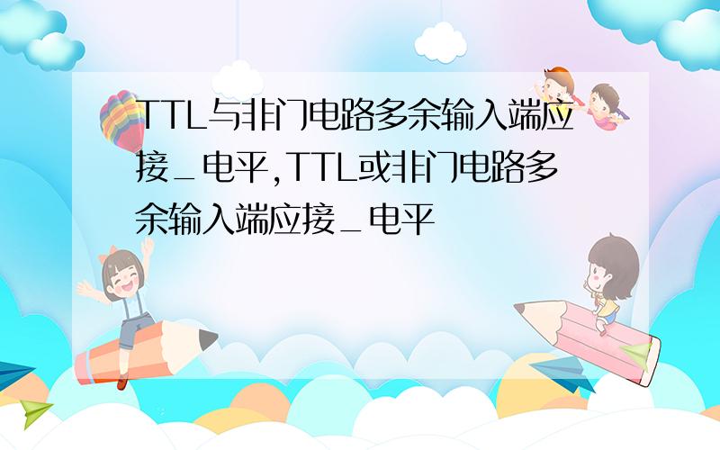 TTL与非门电路多余输入端应接_电平,TTL或非门电路多余输入端应接_电平