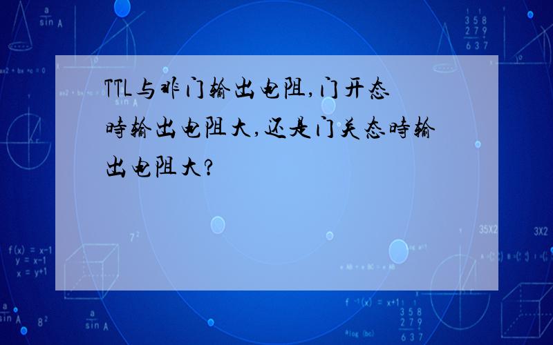 TTL与非门输出电阻,门开态时输出电阻大,还是门关态时输出电阻大?