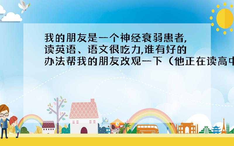 我的朋友是一个神经衰弱患者,读英语、语文很吃力,谁有好的办法帮我的朋友改观一下（他正在读高中）