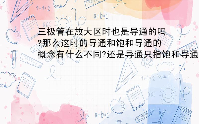 三极管在放大区时也是导通的吗?那么这时的导通和饱和导通的概念有什么不同?还是导通只指饱和导通?那放大区时电路不是也是通的