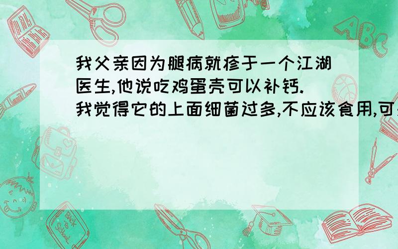 我父亲因为腿病就疹于一个江湖医生,他说吃鸡蛋壳可以补钙.我觉得它的上面细菌过多,不应该食用,可是父亲极为相信江胡医生的说