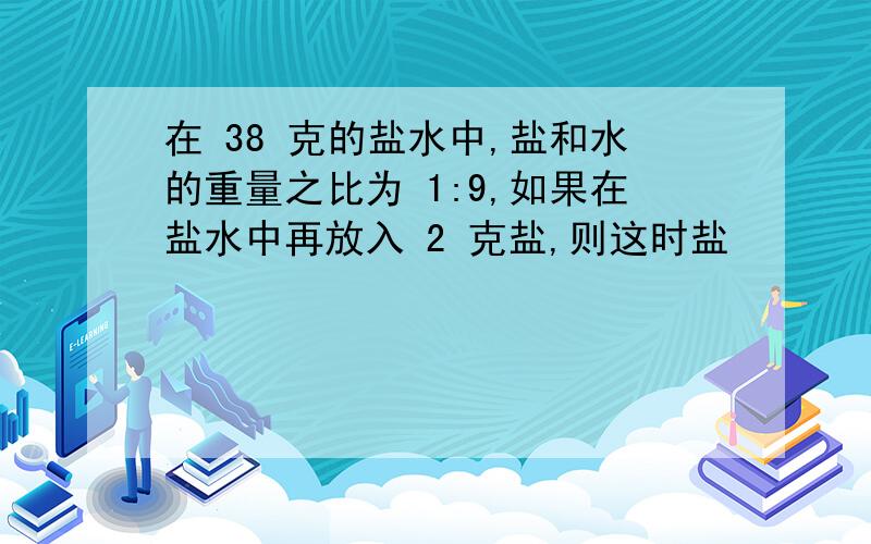 在 38 克的盐水中,盐和水的重量之比为 1:9,如果在盐水中再放入 2 克盐,则这时盐