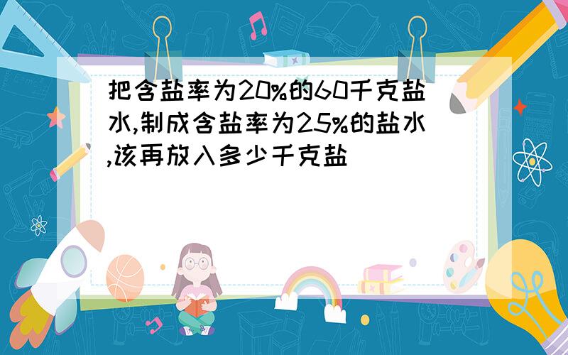 把含盐率为20%的60千克盐水,制成含盐率为25%的盐水,该再放入多少千克盐