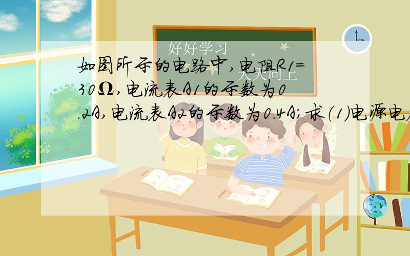 如图所示的电路中,电阻R1=30Ω,电流表A1的示数为0.2A,电流表A2的示数为0.4A；求（1）电源电压?（2）