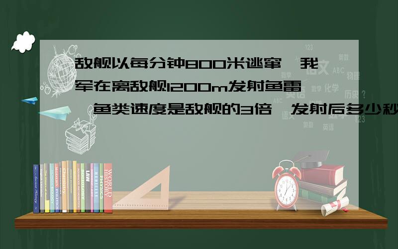 敌舰以每分钟800米逃窜,我军在离敌舰1200m发射鱼雷,鱼类速度是敌舰的3倍,发射后多少秒击中敌舰?