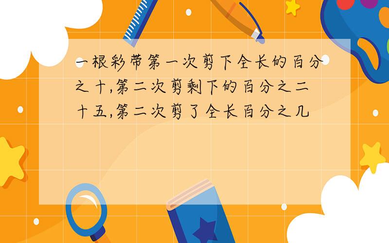 一根彩带第一次剪下全长的百分之十,第二次剪剩下的百分之二十五,第二次剪了全长百分之几