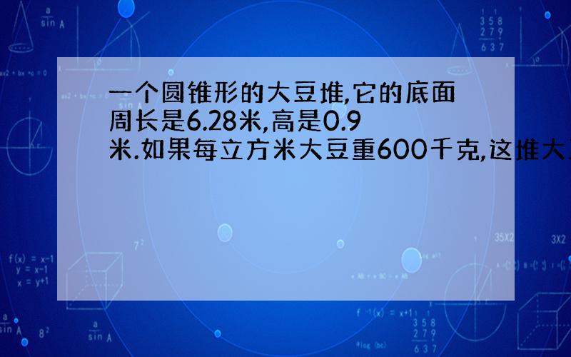 一个圆锥形的大豆堆,它的底面周长是6.28米,高是0.9米.如果每立方米大豆重600千克,这堆大豆重多少千克