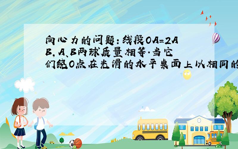 向心力的问题：线段OA＝2AB,A、B两球质量相等.当它们绕O点在光滑的水平桌面上以相同的角速度