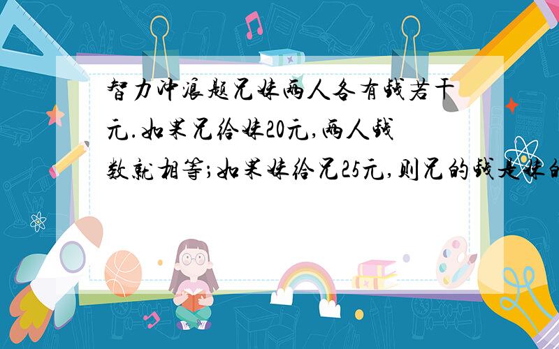 智力冲浪题兄妹两人各有钱若干元.如果兄给妹20元,两人钱数就相等；如果妹给兄25元,则兄的钱是妹的2倍.兄妹两人各有多少