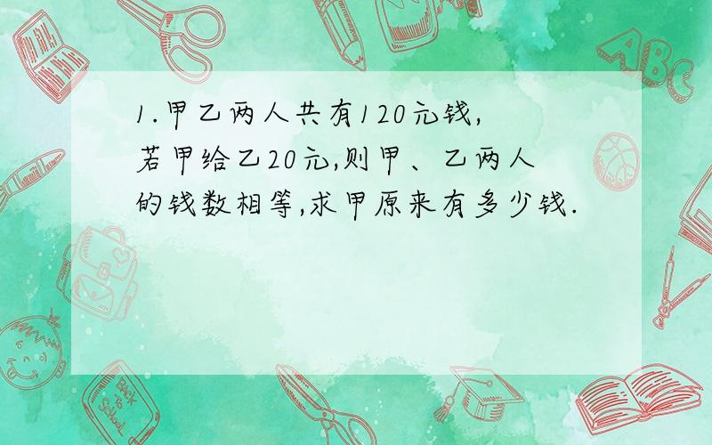 1.甲乙两人共有120元钱,若甲给乙20元,则甲、乙两人的钱数相等,求甲原来有多少钱.