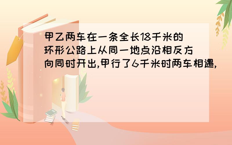 甲乙两车在一条全长18千米的环形公路上从同一地点沿相反方向同时开出,甲行了6千米时两车相遇,