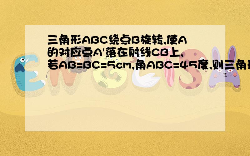 三角形ABC绕点B旋转,使A的对应点A'落在射线CB上,若AB=BC=5cm,角ABC=45度,则三角形ABC’的面积为