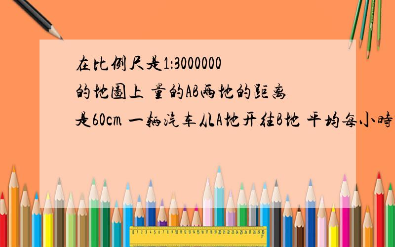 在比例尺是1：3000000的地图上 量的AB两地的距离是60cm 一辆汽车从A地开往B地 平均每小时90千米 多少小时