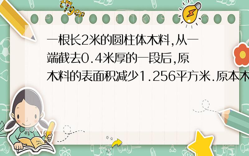 一根长2米的圆柱体木料,从一端截去0.4米厚的一段后,原木料的表面积减少1.256平方米.原本木料的表面积