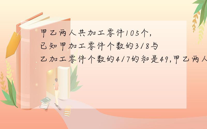 甲乙两人共加工零件105个,已知甲加工零件个数的3/8与乙加工零件个数的4/7的和是49,甲乙两人各加工零件多