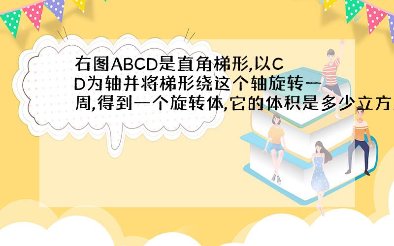 右图ABCD是直角梯形,以CD为轴并将梯形绕这个轴旋转一周,得到一个旋转体,它的体积是多少立方厘米?