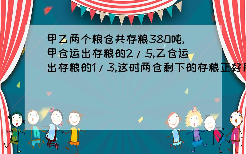 甲乙两个粮仓共存粮380吨,甲仓运出存粮的2/5,乙仓运出存粮的1/3,这时两仓剩下的存粮正好同样多,