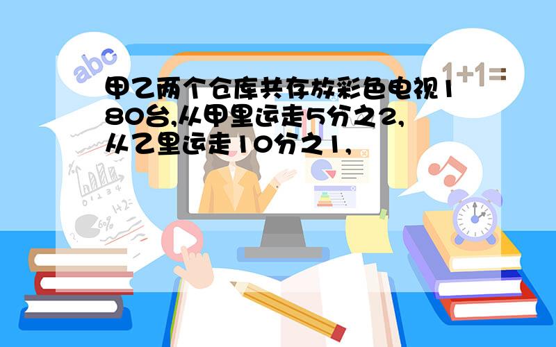 甲乙两个仓库共存放彩色电视180台,从甲里运走5分之2,从乙里运走10分之1,