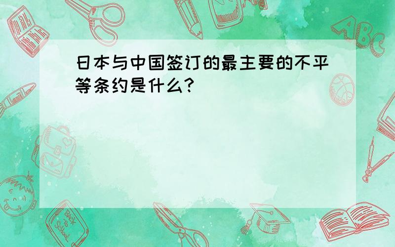 日本与中国签订的最主要的不平等条约是什么?