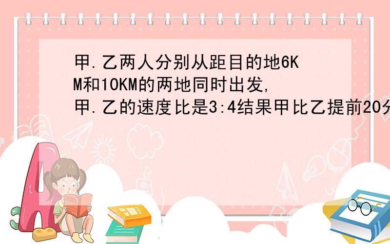 甲.乙两人分别从距目的地6KM和10KM的两地同时出发,甲.乙的速度比是3:4结果甲比乙提前20分钟到达目的地.求甲.