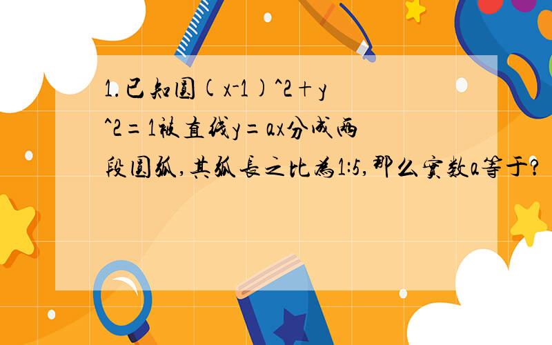 1.已知圆(x-1)^2+y^2=1被直线y=ax分成两段圆弧,其弧长之比为1:5,那么实数a等于?