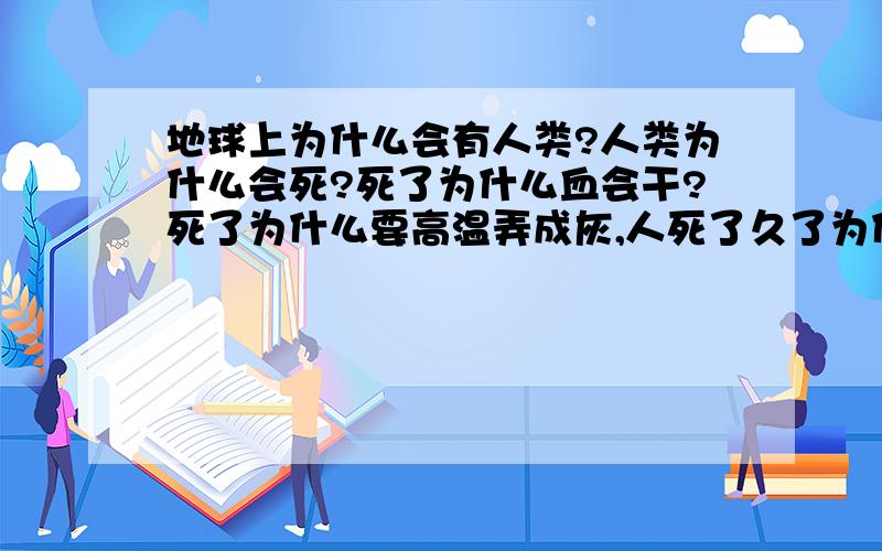 地球上为什么会有人类?人类为什么会死?死了为什么血会干?死了为什么要高温弄成灰,人死了久了为什么会腐烂?腐烂为什么回臭?