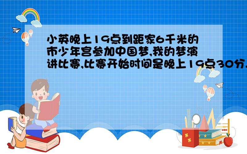 小英晚上19点到距家6千米的市少年宫参加中国梦,我的梦演讲比赛,比赛开始时间是晚上19点30分.