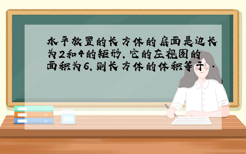 水平放置的长方体的底面是边长为2和4的矩形,它的左视图的面积为6,则长方体的体积等于 ．