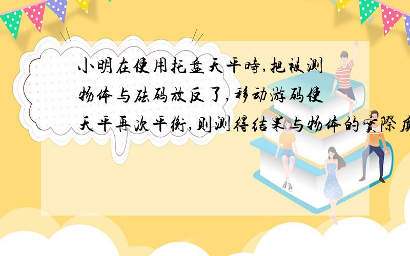 小明在使用托盘天平时,把被测物体与砝码放反了,移动游码使天平再次平衡,则测得结果与物体的实际质量相