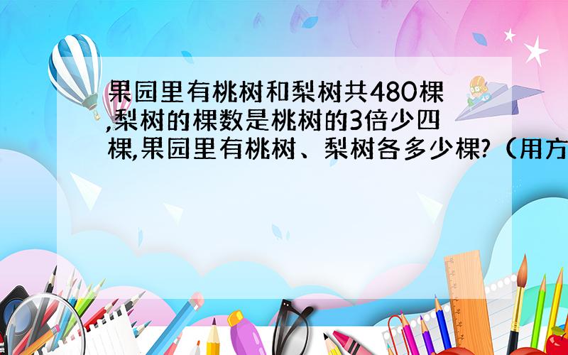 果园里有桃树和梨树共480棵,梨树的棵数是桃树的3倍少四棵,果园里有桃树、梨树各多少棵?（用方程解）